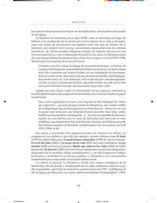 Alfonso De Toro



                 las Ciencias Sociales tienen la función de decodificadores, descifradores del mundo
                 de los signos.
                      La literatura se transforma en el siglo XVIII, como lo demuestra el elogio de
                 Diderot a la contribución de la novela para la descripción de la vida y del sujeto,
                 como una fuente de conocimiento tan legítima como otro tipo de fuentes. En la
                 literatura, por ejemplo en la novela, encontramos representaciones de sistemas
                 normativos, de valores morales, religiosos, sociales, de sistemas discursivos y de
                 diversos dispositivos, como lo demuestra Foucault en sus obras. La literatura es por
                 ello una transportadora de informaciones vitales de una época. Le Goff (1978/21988,
                 38) formula en el contexto de la nouvelle histoire:
                       L’histoire nouvelle a élargi le champ du document historique; à l’histoire de
                       Langlois et de Seignobos essentiellement fondée sur les textes, sur le document
                       écrit, elle a substitué une histoire fondée sur une multiplicité de documents:
                       écrits de toutes sortes, documents figurés, produits de fouilles archéologiques,
                       documents oraux, etc. Une statistique, une courbe des prix, une photographie,
                       un film ou, pour un passé plus lointain , du pollen fossile, un outil, un ex-voto
                       sont, pour l’histoire nouvelle, des documents de premier ordre.
                     Agrega que para lograr captar el conocimeinto de una época es necesario la
                 transdisciplinariedad y aquí juegan las Humanidades y las Ciencias Sociales un papel
                 fundamental:
                       Puis c’est le regard chez le voisin, avec l’espoire de faire dialoguer les “frères
                       qui s’ignorent », qui sont presque autant de déceptions, une certaine faillite
                       de la linguistique qui permet pourtant aux historiens de « découvrir un coin
                       du passé sans textes par une induction bornée peut-être mais forte, solide,
                       fondée sur une expérience inattaquable » […] et puis cet ensemble de domianes
                       repliés sur eux-mêmes par la faute de spécialist sans horizons et sans
                       problèmes, qui maintiennent loin de la faim des historiens de l’historie nouvelle
                       des champs essentiels: la littérature, la philosophie, l’art, les sciences. (Le Goff
                       1978/21988, 44-45)
                     Sus temas y personajes son representaciones de sistemas en debate, en
                 competencia, en conflicto y, por ello, por ejemplo, novelas chilenas como El daño
                 (1997) de Andrea Maturana, Cuando éramos inmortales (1998) de Arturo Fontaine,
                 El revés del alma (2002) y La mujer de mi vida (2005) de Carla Guelfenbein, La ley
                 natural (2004) de Carlos Contreras, Madre que estás en los cielos (2004) de Pablo
                 Simonetti o El desierto (2005) de Carlos Franz representan una precisa radiografía y
                 diagnóstico de la sociedad chilena postdictatorial, y con ello transportan campos
                 tabuizados o limitados en el discurso público y oficialista y un conocimiento
                 fundamental para comprender la sociedad chilena actual.
                     La cultura en general, la literatura y el arte son campos estratégicos de la
                 Ilustración y del desarrollo y manifestación de un sujeto autónomo, reflexivo y por
                 ello responsable, como Kant lo formula en su famoso lema de 1783: “Aufklärung ist
                 der Ausgang des Menschen aus seiner selbstverschuldeten Unmündigkeit“ (1983,



                                                           346




13Conferencias               346                                              8/5/08, 11:02 AM
 