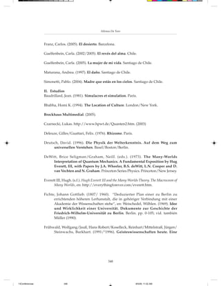 Alfonso De Toro



                 Franz, Carlos. (2005). El desierto. Barcelona.

                 Guelfenbein, Carla. (2002/2005). El revés del alma. Chile.

                 Guelfenbein, Carla. (2005). La mujer de mi vida. Santiago de Chile.

                 Maturana, Andrea. (1997). El daño. Santiago de Chile.

                 Simonetti, Pablo. (2004). Madre que estás en los cielos. Santiago de Chile.

                 II. Estudios
                 Baudrillard, Jean. (1981). Simulacres et simulation. Paris.

                 Bhabha, Homi K. (1994). The Location of Culture. London/New York.

                 Brockhaus Multimedial. (2005).

                 Czarnecki, Lukas. http://www.hpwt.de/Quanten2.htm. (2003)

                 Deleuze, Gilles/Guattari, Felix. (1976). Rhizome. Paris.

                 Deutsch, David. (1996). Die Physik der Welterkenntnis. Auf dem Weg zum
                      universellen Verstehen. Basel/Boston/Berlin.

                 DeWitt, Brice Seligman/Graham, Neill. (eds.). (1973). The Many-Worlds
                     Interpretation of Quantum Mechanics. A Fundamental Exposition by Hug
                     Everett, III, with Papers by J.A. Wheeler, B.S. deWitt, L.N. Cooper and D.
                     van Vechten and N. Graham. Princeton Series Physics. Princeton/New Jersey.

                 Everett III, Hugh. (s.f.). Hugh Everett III and the Many Worlds Theory. The Macrocosm of
                       Many Worlds, en: http://everythingforever.com/everett.htm.

                 Fichte, Johann Gottlieb. (1807/ 1960). “Deduzierter Plan einer zu Berlin zu
                       errichtenden höheren Lerhanstalt, die in gehöriger Verbindung mit einer
                       Akademie der Wissenschaften stehe“, en: Weischedel, Wilhlen. (1969). Idee
                       und Wirklichkeit einer Universität. Dokumente zur Geschichte der
                       Friedrich-Wilhelm-Universität zu Berlin. Berlin. pp. 0-105; vid. también
                       Müller (1990).

                 Frühwald, Wolfgang/Jauß, Hans Robert/Koselleck, Reinhart/Mittelstraß, Jürgen/
                      Steinwachs, Burkhart. (1991/21996). Geisteswissenschaften heute. Eine




                                                           348




13Conferencias                348                                            8/5/08, 11:02 AM
 