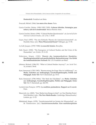 El futuro de las Humanidades y de las ciencias sociales: el imperativo de una reforma



                       Denkschrift. Frankfurt am Main.

                 Foucault, Michel. (1966). Les mots et les choses. Paris.

                 García Canclini, Néstor. (1990/1992/21995). Culturas híbridas. Estrategias para
                       entrar y salir de la modernidad. México Buenos Aires.

                 García Canclini, Néstor. (1996). “Cultural Studies Questionnaire”, en: Journal of Latin
                       American Cultural Studies, vol. 5, No. 1: 83-87.

                 Gayer, Paul. (1997). “Für eine Kritische Theorie der Literaturwissenschaft“, en:
                       Hunfeld, Hans. (ed.). Wozu Wissenschaft heute? Tübingen. pp. 71-90.

                 Le Goff, Jacques. (1978/21988). La nouvelle histoire. Bruxelles.

                 Hall, Stuart. (1990). “The Emergence of Cultural Studies and the Crisis of the
                       Humanities”, en: October, 53: 11-23.

                 Habermas, Jürgen. (1981). Theorie des kommunikativen Handelns.
                     Handlungsrationalität und gesellschaftliche Rationalisierung / Zur Kritik
                     der funktionalistischen Vernunft. Bd. I/II. Frankfürt am Main.

                 Johnson, Richard. (1986/87). “What is Cultural Studies Anyway?”, en: Social Text.
                       16, (winter): 38-80.

                 Kant, Immanuel. (1783/1983). “Beantwortung der Frage: Was ist Aufklärung?”, en:
                        Werke. Schriften zur Anthroplogie, Geschichtsphilosophie, Politik und
                        Pädagogik. Erster Teil. Vol 9. Darmstadt. pp. 53-61

                 Kant, Immanuel. (1798/1983a). “Der Streit der Fakultäten”, en: Werke. Schriften
                       zur Anthroplogie, Geschichtsphilosophie, Politik und Pädagogik. Erster
                       Teil. Vol. 9. Darmstadt. pp. 262-393.

                 Lyotard, Jean-François. (1979). La condition postmoderne. Rapport sur le savoir.
                       Paris.

                 Manovich, Lev. (2003). “New Media from Borges to html”, en: Noa Wardrip-Fruin/
                     Nick Montfort. (eds.). The New Media Reader. Cambridge/Massachusetts/
                     London. pp. 13–25.

                 Mittelstraß, Jürgen. (1978). “Sozialwissenschaft im System der Wissenschaft”, en:
                       M. Timmernann. (ed.). Sozialwissenschaften. Eine multidisziplinäre




                                                                   349




13Conferencias                349                                                         8/5/08, 11:02 AM
 