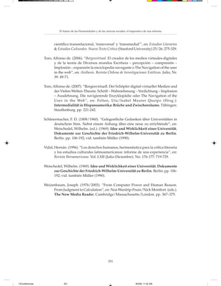 El futuro de las Humanidades y de las ciencias sociales: el imperativo de una reforma



                       científico transrelacional, ‘transversal’ y ‘transmedial’”, en: Estudios Literarios
                       & Estudios Culturales. Nuevo Texto Crítico (Stanford University) 25/26: 275-329.

                 Toro, Alfonso de. (2006). “Borgesvirtual. El creador de los medios virtaules-digitales
                       y de la teoría de Diversos mundos Escritura – percepción – compresión –
                       Implosión – expansión la enciclopedia navegante o The Navigation of the user
                       in the web”, en: Aisthesis. Revista Chilena de Investigaciones Estéticas. Julio, Nr.
                       39: 49-71.

                 Toro, Alfonso de. (2007). “Borgesvirtuell. Der Schöpfer digital-virtueller Medien und
                        der Vielen-Welten-Theorie. Schrift – Wahrnehmung – Verdichtung – Implosion
                        – Ausdehnung. Die navigierende Enzyklopädie oder The Navigation of the
                        User in the Web”, en: Felten, Uta/Isabel Maurer Queipo (Hrsg.):
                        Intermedialität in Hispanoamerika: Brüche und Zwischenräume. Tübingen:
                        Stauffenburg. pp. 221-242.

                 Schleiermacher, F. D. (1808/1960). “Gelegentliche Gedanken über Universitäten in
                       deutschem Sinn. Nebst einem Anhang über eine neue zu errichtende“, en:
                       Weischedel, Wilhelm. (ed.). (1969). Idee und Wirklichkeit einer Universität.
                       Dokumente zur Geschichte der Friedrich-Wilhelm-Universität zu Berlin.
                       Berlin. pp. 106-192; vid. también Müller (1990).

                 Vidal, Hernán. (1996). “Los derechos humanos, hermenéutica para la crítica literaria
                        y los estudios culturales latinoamericanos: informe de una experiencia”, en:
                        Revista Iberoamericana. Vol. LXII (Julio-Diciembre). No. 176-177: 719-729.

                 Weischedel, Wilhelm. (1969). Idee und Wirklichkeit einer Universität. Dokumente
                      zur Geschichte der Friedrich-Wilhelm-Universität zu Berlin. Berlin. pp. 106-
                      192; vid. también Müller (1990).

                 Weizenbaum, Joseph. (1976/2003). “From Computer Power and Human Reason.
                      From Judgment to Calculation”, en: Noa Wardrip-Fruin/Nick Montfort. (eds.).
                      The New Media Reader. Cambridge/Massachusetts/London. pp. 367–375.




                                                                   351




13Conferencias                351                                                         8/5/08, 11:02 AM
 
