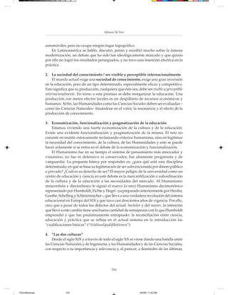 Alfonso De Toro



                 automóviles, pero no ocupa ningún lugar topográfico.
                     En Latinoamérica se habló, discutió, pensó y escribió mucho sobre la famosa
                 modernización, un debate que ha sido tan ideológicamente marcado y que quizás
                 por ello no logró los resultados perseguidos, y no tuvo una inserción efectiva en la
                 práctica.

                 2. La sociedad del conocimiento / ser visible y perceptible internacionalmente
                     El mundo actual exige una sociedad de conocimiento, exige una gran inversión
                 en la educación, pero de un tipo determinado, especialmente eficaz y competitivo.
                 Esto significa que su producción, cualquiera que ésta sea, debe ser visible y perceptible
                 internacionalmente. En torno a esta premisa se debe reorganizar la educación. Una
                 producción con meros efectos locales es un despilfarro de recursos económicos y
                 humanos. Al fin, las Humanidades como las Ciencias Sociales deben ser evaluadas –
                 como las Ciencias Naturales– basándose en el valor, la resonancia y el efecto de la
                 producción de conocimiento.

                 3. Economización, funcionalización y pragmatización de la educación
                     Estamos viviendo una fuerte economización de la cultura y de la educación.
                 Existe una evidente funcionalización y pragmatización de la misma. El reto no
                 consiste en resistir estoicamente reclamando criterios humanistas, sino en legitimar
                 la necesidad del conocimiento, de la cultura, de las Humanidades y esto se puede
                 hacer solamente si se entra en el debate de la economización y funcionalización.
                     El Humanismo fue en su tiempo el sistema de pensamiento más innovador y
                 visionario, no fue ni defensivo ni conservador, fue altamente progresista y de
                 vanguardia. La pregunta básica por responder es: ¿para qué está una disciplina
                 determinada, en qué se basa su legitimación de ser subvencionada por dinero público
                 o privado? ¿Cuál es su derecho de ser? El mayor peligro de la universidad como un
                 centro de educación y ciencia en este debate es la mercantilización o subordinación
                 de la cultura y de la educación a las necesidades del mercado. Al Humanismo
                 renacentista y dieciochesco le siguió el nuevo (o neo) Humanismo decimonónico
                 representado por Humboldt, Fichte y Hegel –ya preparado anteriormente por Herder,
                 Goethe, Schelling y Schleiermacher–, que lleva a una verdadera revolución del sistema
                 educacional en Europa del XIX y que tuvo casi doscientos años de vigencia. Por ello,
                 creo que a pesar de todos los defectos del actual bachelor y del master, la intención
                 que llevó a este cambio tiene una buena cantidad de semejanzas con lo que Humboldt
                 emprendió y que fue paulatinamente estropeado: la reconciliación entre ciencia,
                 educación y práctica que se refleja en el actual sistema en la introducción las
                 “cualificaciones básicas” (“Schlüsselqualifikationen”)

                 4. “Las dos culturas”
                     Desde el siglo XIX y a través de todo el siglo XX se viene dando una batalla entre
                 las Ciencias Naturales y de Ingeniería, y las Humanidades y de las Ciencias Sociales,
                 con respecto a su importancia y relevancia y, al parecer, a desmedro de las últimas,




                                                            316




13Conferencias                316                                             8/5/08, 11:02 AM
 
