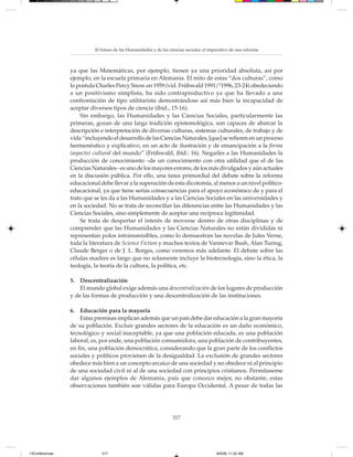 El futuro de las Humanidades y de las ciencias sociales: el imperativo de una reforma



                 ya que las Matemáticas, por ejemplo, tienen ya una prioridad absoluta, así por
                 ejemplo, en la escuela primaria en Alemania. El mito de estas “dos culturas”, como
                 lo postula Charles Percy Snow en 1959 (vid. Frühwald 1991/21996, 23-24) obedeciendo
                 a un positivismo simplista, ha sido contraproductivo ya que ha llevado a una
                 confrontación de tipo utilitarista demostrándose así más bien la incapacidad de
                 aceptar diversos tipos de ciencia (ibíd., 15-16).
                     Sin embargo, las Humanidades y las Ciencias Sociales, particularmente las
                 primeras, gozan de una larga tradición epistemológica, son capaces de abarcar la
                 descripción e interpretación de diversas culturas, sistemas culturales, de trabajo y de
                 vida “incluyendo el desarrollo de las Ciencias Naturales, [que] se refieren en un proceso
                 hermenéutico y explicativo, en un acto de ilustración y de emancipación a la forma
                 (aspecto) cultural del mundo” (Frühwald, ibíd.: 16). Negarles a las Humanidades la
                 producción de conocimiento –de un conocimiento con otra utilidad que el de las
                 Ciencias Naturales– es uno de los mayores errores, de los más divulgados y aún actuales
                 en la discusión pública. Por ello, una tarea primordial del debate sobre la reforma
                 educacional debe llevar a la superación de esta dicotomía, al menos a un nivel político-
                 educacional, ya que tiene serias consecuencias para el apoyo económico de y para el
                 trato que se les da a las Humanidades y a las Ciencias Sociales en las universidades y
                 en la sociedad. No se trata de reconciliar las diferencias entre las Humanidades y las
                 Ciencias Sociales, sino simplemente de aceptar una recíproca legitimidad.
                     Se trata de despertar el interés de moverse dentro de otras disciplinas y de
                 comprender que las Humanidades y las Ciencias Naturales no están divididas ni
                 representan polos intransmisibles, como lo demuestran las novelas de Jules Verne,
                 toda la literatura de Science Fiction y muchos textos de Vannevar Bush, Alan Turing,
                 Claude Berger o de J. L. Borges, como veremos más adelante. El debate sobre las
                 células madres es largo que no solamente incluye la biotecnología, sino la ética, la
                 teología, la teoría de la cultura, la política, etc.

                 5. Descentralización
                     El mundo global exige además una descentralización de los lugares de producción
                 y de las formas de producción y una descentralización de las instituciones.

                 6. Educación para la mayoría
                     Estas premisas implican además que un país debe dar educación a la gran mayoría
                 de su población. Excluir grandes sectores de la educación es un daño económico,
                 tecnológico y social inaceptable, ya que una población educada, es una población
                 laboral, es, por ende, una población consumidora, una población de contribuyentes,
                 en fin, una población democrática, considerando que la gran parte de los conflictos
                 sociales y políticos provienen de la desigualdad. La exclusión de grandes sectores
                 obedece más bien a un concepto arcaico de una sociedad y no obedece ni al principio
                 de una sociedad civil ni al de una sociedad con principios cristianos. Permítaseme
                 dar algunos ejemplos de Alemania, país que conozco mejor, no obstante, estas
                 observaciones también son válidas para Europa Occidental. A pesar de todas las




                                                                   317




13Conferencias                317                                                         8/5/08, 11:02 AM
 