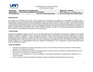 UNIVERSIDAD ANTONIO NARIÑO
CONTENIDO CURSOS
1
PROGRAMA: INGENIERÍA ELECTROMECÁNICA SEMESTRE: SÉPTIMO
ASIGNATURA: Humanidades I APRENDIZAJE AUTÓNOMO TIPO: Teórica X Práctica X
Nº DE CRÉDITOS: 2 No Horas Trabajo Independiente: 4 No Horas Trabajo con acompañamiento
2
PRESENTACIÓN
Al vincularse como estudiante de la UAN, usted ha adquirido un compromiso con la calidad de su aprendizaje, la reflexión crítica y
permanente en función de la construcción de su pensamiento creativo y su desarrollo intelectual, esto le ha creado la necesidad de asumir la
responsabilidad de realizar estudios de manera independiente, sistematizar saberes, exponer con lógica sus ideas y ofrecer opiniones críticas
o consideraciones sobre diferentes temas de manera original; para lograr esta meta usted debe desarrollar capacidades de concreción, de
análisis, de argumentación e interpretación; estas y otras habilidades cognitivas son posibles de adquirir a partir del ejercicio constante de la
lectura, la escritura, el escuchar, el hablar, el ver, el sentir, el pensar, el razonar y el actuar, y con la utilización adecuada de herramientas de
las TI provistas en las tecnologías de la informática y las comunicaciones.
JUSTIFICACIÓN
Concepciones pedagógicas vigentes reconocen que es una misión profesional de las instituciones de educación en cualquiera de sus niveles,
disciplinas y horizontes conceptuales, formar no sólo para la asimilación crítica y argumentada de los contenidos implicados en los distintos
diseños curriculares, sino también – y quizás con superior entusiasmo y énfasis - formar al aprendiz para que pueda realizar su labor de
aprendizaje de manera autogestora. Aprender a aprender, ello es, activar por sí mismo las condiciones actitudinales y altitudinales que regulan
los aprendizajes dentro y fuera del aula (en el aquí y en el hoy de la escuela, pero también en el allá y en el mañana.) es la consigna de la
escuela moderna y es la responsabilidad suprema del estudiante contemporáneo. Esa es igualmente la esencia programática de este
curso. Es, igualmente, su destino.
OBJETIVO GENERAL
 Promover en los estudiantes una actitud de búsqueda y producción de conocimientos. Actitud para responder de manera creativa y
autogestora a las exigencias académicas.
 Desarrollar en los estudiantes los procesos de aprendizaje superior: deducción, inducción, abducción vinculados directamente con las
tareas escolares de comprensión y producción textuales.
 Desarrollar en los profesionales en formación estrategias de aprendizaje significativas y conceptualmente efectivas para el
“propio aprendizaje”.
 Conocer, explorar y utilizar las herramientas tecnológicas actuales que facilitan el aprendizaje autónomo permanente.
 