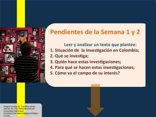Pendientes	
  de	
  la	
  Semana	
  1	
  y	
  2	
  
	
  
Leer	
  y	
  analizar	
  un	
  texto	
  que	
  plantee:	
  
1.	
  Situación	
  de	
  	
  la	
  Inves>gación	
  en	
  Colombia;	
  
2.	
  Qué	
  se	
  inves>ga;	
  
3.	
  Quién	
  hace	
  estas	
  inves>gaciones;	
  
4.	
  Para	
  qué	
  se	
  hacen	
  estas	
  inves>gaciones;	
  
5.	
  Cómo	
  va	
  el	
  campo	
  de	
  su	
  interés?	
  
Imagen tomada de: Científica tenías
que ser. En: http://www.elmundo.es/
comunidad-valenciana/
2014/09/17/54198447268e3eb1278b45
7c.html
 
