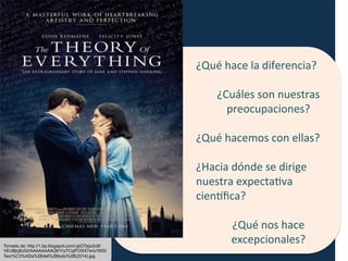 ¿Qué	
  hace	
  la	
  diferencia?	
  
	
  
¿Cuáles	
  son	
  nuestras	
  
preocupaciones?	
  
	
  
¿Qué	
  hacemos	
  con	
  ellas?	
  
	
  
¿Hacia	
  dónde	
  se	
  dirige	
  	
  
nuestra	
  expectaFva	
  
cienHﬁca?	
  
	
  
¿Qué	
  nos	
  hace	
  
excepcionales?	
  Tomada de: http://1.bp.blogspot.com/-jpO7jejx2o8/
VEUBjcj8JGI/AAAAAAAAQKY/yTCqiFOSX7w/s1600/
Teor%C3%ADa%2Bdel%2Btodo%2B(2014).jpg
 