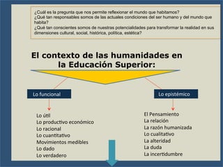 El contexto de las humanidades en
la Educación Superior:
Lo	
  funcional	
   Lo	
  epistémico	
  
Lo	
  úFl	
  
Lo	
  producFvo	
  económico	
  
Lo	
  racional	
  
Lo	
  cuanFtaFvo	
  
Movimientos	
  medibles	
  
Lo	
  dado	
  
Lo	
  verdadero	
  
El	
  Pensamiento	
  
La	
  relación	
  
La	
  razón	
  humanizada	
  
Lo	
  cualitaFvo	
  
La	
  alteridad	
  
La	
  duda	
  
La	
  incerFdumbre	
  
¿Cuál es la pregunta que nos permite reflexionar el mundo que habitamos?
¿Qué tan responsables somos de las actuales condiciones del ser humano y del mundo que
habita?
¿Qué tan conscientes somos de nuestras potencialidades para transformar la realidad en sus
dimensiones cultural, social, histórica, política, estética?
 