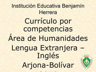 Currículo por
competencias
Área de Humanidades
Lengua Extranjera –
Inglés
Arjona-Bolívar
Institución Educativa Benjamín
Herrera
 