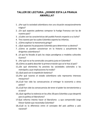 TALLER DE LECTURA: ¿DONDE ESTA LA FRANJA
AMARILLA?

1. ¿Por qué la sociedad colombiana vive una situación excepcionalmente
trágica?
2. ¿En qué aspectos podemos comparar la huelga Francesa con las de
nuestro país?
3. ¿Cuáles son las características del pueblo francés respecto a su lucha?
4. Tres razones por las cuales Colombia soporta las infamias.
5. ¿Cómo explicar la monomanía gringa?
6. ¿Qué aspectos ha pospuesto Colombia para determinar su destino?
7. ¿Cómo se pueden caracterizar en la historia y actualmente los
dirigentes colombianos?
8. ¿A que ha llevado al país los viejos paradigmas o modelos culturales
ilustres?
9. ¿Por qué no se ha construido una patria justa en Colombia?
10.¿Cómo se podría describir la primera traición que se le hizo al país?
11.¿De qué elementos ha provisto las sociedades coloniales a las
metrópolis y que implicaciones ha traído?
12.¿Qué pasó con la expedición botánica?
13.¿Por qué razones el estado colombiano solo representa intereses
mezquinos?
14.¿Cuál han sido las consecuencias al entregar la economía a otros
países?
15.¿Cuál han sido las consecuencias de tener el poder los terratenientes y
el clero?
16.¿Qué significo la violencia en los años 30 para Colombia y que despertó
para la política el liberalismo?
17.Qué reforma intento hacer el liberalismo y que comprendió Jorge
Eliecer Gaitán que necesitaba Colombia?
18.¿Cuál es la diferencia entre el concepto del país político y país
nacional?

 