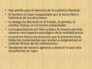 • Hay atrofia para el ejercicio de la auténtica libertad.
• El hombre se haya incapacitado por la toma libre e
  individual de sus decisiones.
• La delega (la libertad) en el Estado, el partido, el
  comité, incluso, en el mismo computador.
• La incapacidad de ser libre unida a la miseria permite
  conocer otro aspecto psicológico de la realidad actual.
• La enorme fuerza de atracción que al presente tiene
  todos los movimientos que revelan y estigmatizan el
  carácter ficticio de las instituciones.
• Tendiendo de manera agresiva a destruir lo que esta
  actualmente en rigor.
 