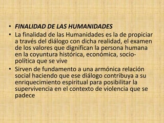 • FINALIDAD DE LAS HUMANIDADES
• La finalidad de las Humanidades es la de propiciar
  a través del diálogo con dicha realidad, el examen
  de los valores que dignifican la persona humana
  en la coyuntura histórica, económica, socio-
  política que se vive
• Sirven de fundamento a una armónica relación
  social haciendo que ese diálogo contribuya a su
  enriquecimiento espiritual para posibilitar la
  supervivencia en el contexto de violencia que se
  padece
 