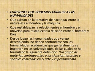 • FUNCIONES QUE PODEMOS ATRIBUIR A LAS
  HUMANIDADES
• Que asistan en la tentativa de hacer paz entre la
  naturaleza el hombre y la máquina
• Que restablezcan la relación entre el hombre y el
  universo para restablecer la relación entre el hombre y
  Dios
• Desde luego las humanidades que vengo
  describiendo, no deben confundirse con las
  humanidades académicas que generalmente se
  imparten en las universidades, de las cuales se ha
  formulado la siguiente definición “Un grupo de
  materias contrapuestas a las ciencias naturales y
  sociales centradas en el arte y el pensamiento
 