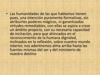• Las humanidades de las que hablamos tienen
  pues, una intención puramente formativas, sin
  atribuirles poderes mágicos, ni garantizadas
  virtudes remediables, con ellas se aspira a crear
  un ámbito propicio, con su necesaria capacidad
  de incitación, para que ahincados en el
  reconocimiento de la humana dignidad,
  inclinados en la reflexión, sobre nuestro mundo
  interior, nos adentremos alma arriba hasta las
  fuentes mismas del ser y del ministerio de
  nuestro destino
 