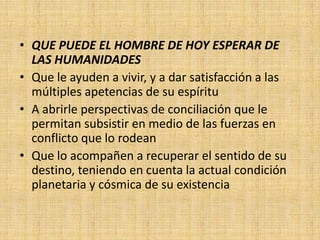 • QUE PUEDE EL HOMBRE DE HOY ESPERAR DE
  LAS HUMANIDADES
• Que le ayuden a vivir, y a dar satisfacción a las
  múltiples apetencias de su espíritu
• A abrirle perspectivas de conciliación que le
  permitan subsistir en medio de las fuerzas en
  conflicto que lo rodean
• Que lo acompañen a recuperar el sentido de su
  destino, teniendo en cuenta la actual condición
  planetaria y cósmica de su existencia
 