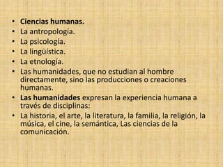 • Ciencias humanas.
• La antropología.
• La psicología.
• La lingüística.
• La etnología.
• Las humanidades, que no estudian al hombre
  directamente, sino las producciones o creaciones
  humanas.
• Las humanidades expresan la experiencia humana a
  través de disciplinas:
• La historia, el arte, la literatura, la familia, la religión, la
  música, el cine, la semántica, Las ciencias de la
  comunicación.
 