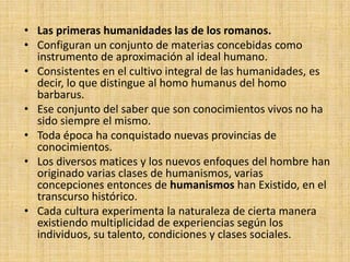 • Las primeras humanidades las de los romanos.
• Configuran un conjunto de materias concebidas como
  instrumento de aproximación al ideal humano.
• Consistentes en el cultivo integral de las humanidades, es
  decir, lo que distingue al homo humanus del homo
  barbarus.
• Ese conjunto del saber que son conocimientos vivos no ha
  sido siempre el mismo.
• Toda época ha conquistado nuevas provincias de
  conocimientos.
• Los diversos matices y los nuevos enfoques del hombre han
  originado varias clases de humanismos, varias
  concepciones entonces de humanismos han Existido, en el
  transcurso histórico.
• Cada cultura experimenta la naturaleza de cierta manera
  existiendo multiplicidad de experiencias según los
  individuos, su talento, condiciones y clases sociales.
 