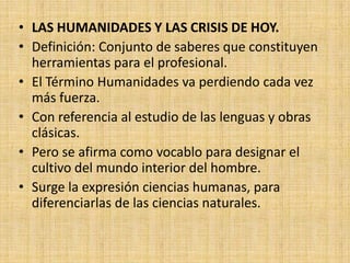 • LAS HUMANIDADES Y LAS CRISIS DE HOY.
• Definición: Conjunto de saberes que constituyen
  herramientas para el profesional.
• El Término Humanidades va perdiendo cada vez
  más fuerza.
• Con referencia al estudio de las lenguas y obras
  clásicas.
• Pero se afirma como vocablo para designar el
  cultivo del mundo interior del hombre.
• Surge la expresión ciencias humanas, para
  diferenciarlas de las ciencias naturales.
 