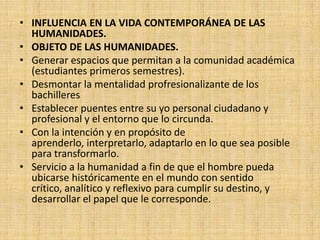 • INFLUENCIA EN LA VIDA CONTEMPORÁNEA DE LAS
  HUMANIDADES.
• OBJETO DE LAS HUMANIDADES.
• Generar espacios que permitan a la comunidad académica
  (estudiantes primeros semestres).
• Desmontar la mentalidad profresionalizante de los
  bachilleres
• Establecer puentes entre su yo personal ciudadano y
  profesional y el entorno que lo circunda.
• Con la intención y en propósito de
  aprenderlo, interpretarlo, adaptarlo en lo que sea posible
  para transformarlo.
• Servicio a la humanidad a fin de que el hombre pueda
  ubicarse históricamente en el mundo con sentido
  crítico, analítico y reflexivo para cumplir su destino, y
  desarrollar el papel que le corresponde.
 