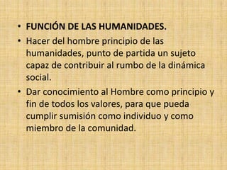 • FUNCIÓN DE LAS HUMANIDADES.
• Hacer del hombre principio de las
  humanidades, punto de partida un sujeto
  capaz de contribuir al rumbo de la dinámica
  social.
• Dar conocimiento al Hombre como principio y
  fin de todos los valores, para que pueda
  cumplir sumisión como individuo y como
  miembro de la comunidad.
 