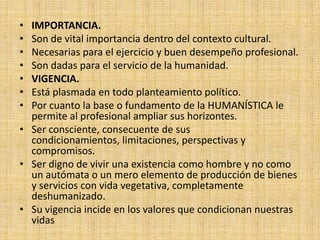 • IMPORTANCIA.
• Son de vital importancia dentro del contexto cultural.
• Necesarias para el ejercicio y buen desempeño profesional.
• Son dadas para el servicio de la humanidad.
• VIGENCIA.
• Está plasmada en todo planteamiento político.
• Por cuanto la base o fundamento de la HUMANÍSTICA le
  permite al profesional ampliar sus horizontes.
• Ser consciente, consecuente de sus
  condicionamientos, limitaciones, perspectivas y
  compromisos.
• Ser digno de vivir una existencia como hombre y no como
  un autómata o un mero elemento de producción de bienes
  y servicios con vida vegetativa, completamente
  deshumanizado.
• Su vigencia incide en los valores que condicionan nuestras
  vidas
 