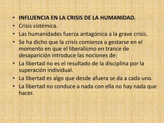 • INFLUENCIA EN LA CRISIS DE LA HUMANIDAD.
• Crisis sistémica.
• Las humanidades fuerza antagónica a la grave crisis.
• Se ha dicho que la crisis comienza a gestarse en el
  momento en que el liberalismo en trance de
  desaparición introduce las nociones de:
• La libertad no es el resultado de la disciplina por la
  superación individual.
• La libertad es algo que desde afuera se da a cada uno.
• La libertad no conduce a nada con ella no hay nada que
  hacer.
 