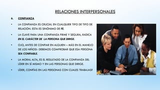RELACIONES INTERPERSONALES
6. CONFIANZA
• LA CONFIANZA ES CRUCIAL EN CUALQUIER TIPO DE TIPO DE
RELACIÓN. ESTA ES SINÓNIMO DE FE.
• LA CLAVE PARA UNA CONFIANZA FIRME Y SEGURA, RADICA
EN EL CARÁCTER DE LA PERSONA QUE DIRIGE.
• OJO, ANTES DE CONFIAR EN ALGUIEN – MÁS EN EL MANEJO
DE LOS NIÑOS!- DEBEMOS COMPROBAR QUE ESA PERSONA
SEA CONFIABLE.
• LA MORAL ALTA, ES EL RESULTADO DE LA CONFIANZA DEL
LÍDER EN SÍ MISMO Y EN LAS PERSONAS QUE DIRIGE.
• LÍDER, CONFÍAS EN LAS PERSONAS CON CUALES TRABAJAS?
 