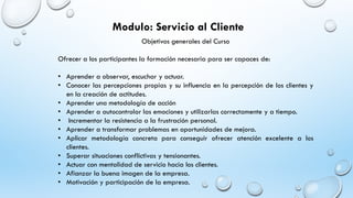 Objetivos generales del Curso
Ofrecer a los participantes la formación necesaria para ser capaces de:
• Aprender a observar, escuchar y actuar.
• Conocer las percepciones propias y su influencia en la percepción de los clientes y
en la creación de actitudes.
• Aprender una metodología de acción
• Aprender a autocontrolar las emociones y utilizarlas correctamente y a tiempo.
• Incrementar la resistencia a la frustración personal.
• Aprender a transformar problemas en oportunidades de mejora.
• Aplicar metodología concreta para conseguir ofrecer atención excelente a los
clientes.
• Superar situaciones conflictivas y tensionantes.
• Actuar con mentalidad de servicio hacia los clientes.
• Afianzar la buena imagen de la empresa.
• Motivación y participación de la empresa.
Modulo: Servicio al Cliente
 