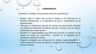 COMPETENCIAS
Al finalizar el módulo, el participante estará en capacidad de:
• Explicar cómo la cultura del servicio al cliente se ha convertido en el
elemento diferenciador y el fundamento de éxito y consolidación de las
organizaciones.
• Demostrar la importancia del uso de técnicas de comunicación eficientes
que faciliten el tratamiento de clientes externos e internos, a fin de obtener
satisfacción para ambas partes.
• Identificar la responsabilidad que tiene toda persona en contacto con los
clientes de actuar con asertividad y empatía en la búsqueda de la
satisfacción total de los clientes.
• Proponer estrategias que enriquezcan los valores organizacionales y la
cultura corporativa en pro de mejorar la actitud de los trabajadores en el
servicio al cliente.
 