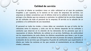 Calidad de servicio
El servicio al cliente se considera como un valor adicional en el caso de productos
tangibles y por supuesto, es la esencia en los casos de empresas de servicios. Las
empresas se deben caracterizar por el altísimo nivel en la calidad de los servicios que
entrega a los clientes que nos compran o contratan. La calidad de los servicios depende
de las actitudes de todo el personal de la empresa. El servicio es la solución de un
problema o la satisfacción de una necesidad.
El personal en todos los niveles y áreas debe ser consciente de que el éxito de las
relaciones entre la empresa y cada uno de los clientes depende de las actitudes y
conductas que observen en la atención de las demandas de las personas que son o
representan al cliente. Definición de calidad en el servicio: Satisfacer, de conformidad
con los requerimientos de cada cliente, las distintas necesidades que tienen y por la que
se nos contrato. La calidad se logra a través de todo el proceso de compra, operación y
evaluación de los servicios que entregamos. El grado de satisfacción que experimenta el
cliente por todas las acciones en las que consiste el mantenimiento en sus diferentes
niveles y alcances.
 