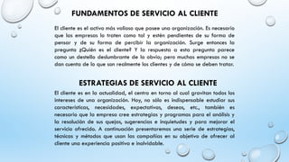 FUNDAMENTOS DE SERVICIO AL CLIENTE
El cliente es el activo más valioso que posee una organización. Es necesario
que las empresas lo traten como tal y estén pendientes de su forma de
pensar y de su forma de percibir la organización. Surge entonces la
pregunta ¿Quién es el cliente? Y la respuesta a esta pregunta parece
como un destello deslumbrante de lo obvio; pero muchas empresas no se
dan cuenta de lo que son realmente los clientes y de cómo se deben tratar.
ESTRATEGIAS DE SERVICIO AL CLIENTE
El cliente es en la actualidad, el centro en torno al cual gravitan todos los
intereses de una organización. Hoy, no sólo es indispensable estudiar sus
características, necesidades, expectativas, deseos, etc., también es
necesario que la empresa cree estrategias y programas para el análisis y
la resolución de sus quejas, sugerencias e inquietudes y para mejorar el
servicio ofrecido. A continuación presentaremos una serie de estrategias,
técnicas y métodos que usan las compañías en su objetivo de ofrecer al
cliente una experiencia positiva e inolvidable.
 