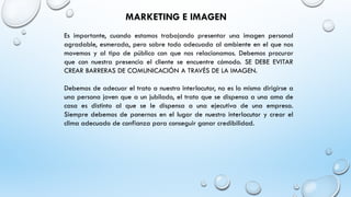 MARKETING E IMAGEN
Es importante, cuando estamos trabajando presentar una imagen personal
agradable, esmerada, pero sobre todo adecuada al ambiente en el que nos
movemos y al tipo de público con que nos relacionamos. Debemos procurar
que con nuestra presencia el cliente se encuentre cómodo. SE DEBE EVITAR
CREAR BARRERAS DE COMUNICACIÓN A TRAVÉS DE LA IMAGEN.
Debemos de adecuar el trato a nuestro interlocutor, no es lo mismo dirigirse a
una persona joven que a un jubilado, el trato que se dispensa a una ama de
casa es distinto al que se le dispensa a una ejecutiva de una empresa.
Siempre debemos de ponernos en el lugar de nuestro interlocutor y crear el
clima adecuado de confianza para conseguir ganar credibilidad.
 