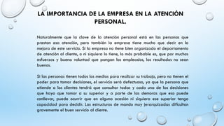 LA IMPORTANCIA DE LA EMPRESA EN LA ATENCIÓN
PERSONAL.
Naturalmente que la clave de la atención personal está en las personas que
prestan esa atención, pero también la empresa tiene mucho que decir en la
mejora de este servicio. Si la empresa no tiene bien organizado el departamento
de atención al cliente, o ni siquiera lo tiene, lo más probable es, que por muchos
esfuerzos y buena voluntad que pongan los empleados, los resultados no sean
buenos.
Si las personas tienen todos los medios para realizar su trabajo, pero no tienen el
poder para tomar decisiones, el servicio será defectuoso, ya que la persona que
atiende a los clientes tendrá que consultar todas y cada una de las decisiones
que haya que tomar a su superior y a parte de las demoras que eso puede
conllevar, puede ocurrir que en alguna ocasión ni siquiera ese superior tenga
capacidad para decidir. Las estructuras de mando muy jerarquizadas dificultan
gravemente el buen servicio al cliente.
 