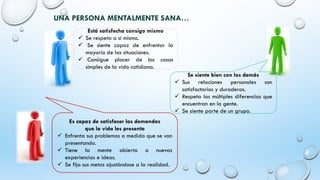 UNA PERSONA MENTALMENTE SANA…
Está satisfecha consigo mismo
✓ Se respeta a si misma.
✓ Se siente capaz de enfrentar la
mayoría de las situaciones.
✓ Consigue placer de las cosas
simples de la vida cotidiana.
Es capaz de satisfacer las demandas
que la vida les presenta
✓ Enfrenta sus problemas a medida que se van
presentando.
✓ Tiene la mente abierta a nuevas
experiencias e ideas.
✓ Se fija sus metas ajustándose a la realidad.
Se siente bien con los demás
✓ Sus relaciones personales son
satisfactorias y duraderas.
✓ Respeta las múltiples diferencias que
encuentran en la gente.
✓ Se siente parte de un grupo.
 