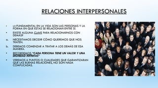 RELACIONES INTERPERSONALES
• LO FUNDAMENTAL EN LA VIDA SON LAS PERSONAS Y LA
FORMA EN QUE ESTAS SE RELACIONAN ENTRE SÍ.
• EXISTE ALGUNA CLAVE PARA RELACIONARNOS CON
DEMÁS?
a. NECESITAMOS DECIDIR CÓMO QUEREMOS QUE NOS
TRATEN.
b. DEBEMOS COMENZAR A TRATAR A LOS DEMÁS DE ESA
MANERA.
• RECORDEMOS “CADA PERSONA TIENE UN VALOR Y UNA
DIGNIDAD INFINITAS”
• VEREMOS 6 PUNTOS O CUALIDADES QUE GARANTIZARAN
QUE LAS BUENAS RELACIONES, NO SON NADA
COMPLICADAS.
 