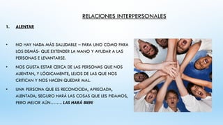 RELACIONES INTERPERSONALES
1. ALENTAR
• NO HAY NADA MÁS SALUDABLE – PARA UNO COMO PARA
LOS DEMÁS- QUE EXTENDER LA MANO Y AYUDAR A LAS
PERSONAS E LEVANTARSE.
• NOS GUSTA ESTAR CERCA DE LAS PERSONAS QUE NOS
ALIENTAN, Y LÓGICAMENTE, LEJOS DE LAS QUE NOS
CRITICAN Y NOS HACEN QUEDAR MAL.
• UNA PERSONA QUE ES RECONOCIDA, APRECIADA,
ALENTADA, SEGURO HARÁ LAS COSAS QUE LES PIDAMOS,
PERO MEJOR AÚN…….. LAS HARÁ BIEN!
 