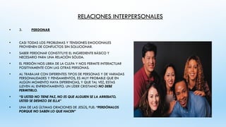 RELACIONES INTERPERSONALES
• 3. PERDONAR
• CASI TODAS LOS PROBLEMAS Y TENSIONES EMOCIONALES
PROVIENEN DE CONFLICTOS SIN SOLUCIONAR.
• SABER PERDONAR CONSTITUYE EL INGREDIENTE BÁSICO Y
NECESARIO PARA UNA RELACIÓN SÓLIDA.
• EL PERDÓN NOS LIBRA DE LA CULPA Y NOS PERMITE INTERACTUAR
POSITIVAMENTE CON LAS OTRAS PERSONAS.
• AL TRABAJAR CON DIFERENTES TIPOS DE PERSONAS Y DE VARIADAS
PERSONALIDADES Y PENSAMIENTOS, ES MUY PROBABLE QUE EN
ALGÚN MOMENTO HAYA DIFERENCIAS, Y QUE TAL VEZ, ESTAS
LLEVEN AL ENFRENTAMIENTO. UN LÍDER CRISTIANO NO DEBE
PERMITIRLO.
• “SI USTED NO TIENE PAZ, NO ES QUE ALGUIEN SE LA ARREBATO,
USTED SE DESHIZO DE ELLA”
• UNA DE LAS ÚLTIMAS ORACIONES DE JESÚS, FUE: “PERDÓNALOS
PORQUE NO SABEN LO QUE HACEN”
 