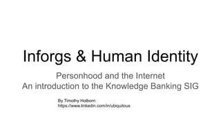 Inforgs & Human Identity
Personhood and the Internet
An introduction to the Knowledge Banking SIG
By Timothy Holborn
https://www.linkedin.com/in/ubiquitous
 