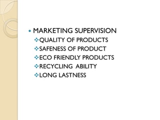    MARKETING SUPERVISION
    QUALITY OF PRODUCTS
    SAFENESS OF PRODUCT
    ECO FRIENDLY PRODUCTS
    RECYCLING ABILITY
    LONG LASTNESS
 