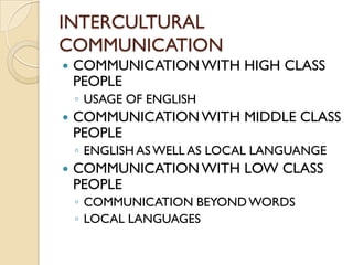 INTERCULTURAL
COMMUNICATION
   COMMUNICATION WITH HIGH CLASS
    PEOPLE
    ◦ USAGE OF ENGLISH
   COMMUNICATION WITH MIDDLE CLASS
    PEOPLE
    ◦ ENGLISH AS WELL AS LOCAL LANGUANGE
   COMMUNICATION WITH LOW CLASS
    PEOPLE
    ◦ COMMUNICATION BEYOND WORDS
    ◦ LOCAL LANGUAGES
 