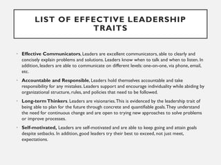 LIST OF EFFECTIVE LEADERSHIP
TRAITS
• Effective Communicators, Leaders are excellent communicators, able to clearly and
co...