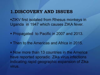 1.DISCOVERY AND ISSUES
ZIKV first isolated from Rhesus monkeys in
Uganda in 1947 which causes ZIKA fever.
 Propagated to Pacific in 2007 and 2013.
 Then to the Americas and Africa in 2015.
 Now more than 13 countries in the America
have reported sporadic Zika virus infections
indicating rapid geographic expansion of Zika
virus.
 
