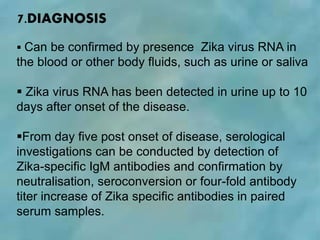 7.DIAGNOSIS
 Can be confirmed by presence Zika virus RNA in
the blood or other body fluids, such as urine or saliva
 Zika virus RNA has been detected in urine up to 10
days after onset of the disease.
From day five post onset of disease, serological
investigations can be conducted by detection of
Zika-specific IgM antibodies and confirmation by
neutralisation, seroconversion or four-fold antibody
titer increase of Zika specific antibodies in paired
serum samples.
 