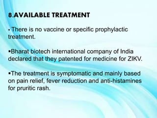 8.AVAILABLE TREATMENT
 There is no vaccine or specific prophylactic
treatment.
Bharat biotech international company of India
declared that they patented for medicine for ZIKV.
The treatment is symptomatic and mainly based
on pain relief, fever reduction and anti-histamines
for pruritic rash.
 