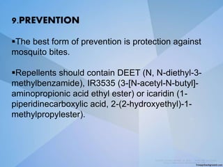9.PREVENTION
The best form of prevention is protection against
mosquito bites.
Repellents should contain DEET (N, N-diethyl-3-
methylbenzamide), IR3535 (3-[N-acetyl-N-butyl]-
aminopropionic acid ethyl ester) or icaridin (1-
piperidinecarboxylic acid, 2-(2-hydroxyethyl)-1-
methylpropylester).
 