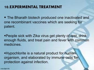 10.EXPERMENTAL TREATMENT
 The Bharath biotech produced one inactivated and
one recombinant vaccines which are seeking for
patent.
People sick with Zika virus get plenty of rest, drink
enough fluids, and treat pain and fever with common
medicines.
Hypochlorite is a natural product for human
organism, and elaborated by immune cells for
protection against infection.
 