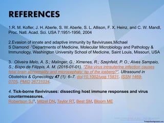 REFERENCES
1.R. M. Kofler, J. H. Aberle, S. W. Aberle, S. L. Allison, F. X. Heinz, and C. W. Mandl,
Proc. Natl. Acad. Sci. USA 7:1951-1956, 2004
2.Evasion of innate and adaptive immunity by flaviviruses,Michael
S Diamond1,1Departments of Medicine, Molecular Microbiology and Pathology &
Immunology, Washington University School of Medicine, Saint Louis, Missouri, USA
3. Oliveira Melo, A. S.; Malinger, G.; Ximenes, R.; Szejnfeld, P. O.; Alves Sampaio,
S.; Bispo de Filippis, A. M. (2016-01-01). "Zika virus intrauterine infection causes
fetal brain abnormality and microcephaly: tip of the iceberg?". Ultrasound in
Obstetrics & Gynecology 47 (1): 6–7. doi:10.1002/uog.15831. ISSN 1469-
0705. PMID 26731034.
4. Tick-borne flaviviruses: dissecting host immune responses and virus
countermeasures.
Robertson SJ1, Mitzel DN, Taylor RT, Best SM, Bloom ME
 