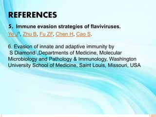 REFERENCES
5. Immune evasion strategies of flaviviruses.
Ye J1, Zhu B, Fu ZF, Chen H, Cao S.
6. Evasion of innate and adaptive immunity by
S Diamond1,Departments of Medicine, Molecular
Microbiology and Pathology & Immunology, Washington
University School of Medicine, Saint Louis, Missouri, USA
 