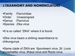 2.TAXANOMY AND NOMENCLATURE
Family :Flaviviridae
Order :Unassingned
Genus :Flavivirus
Species :Zika virus
It is so called “ZIKA” where it is found.
Zika virus bears a striking resemblance to
chikungunya.
Same clade of ZIKA are Spondweni virus ,St. Louis
encephalitis virus, Ilheus virus and Rocio virus.
 
