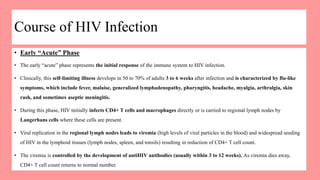 Course of HIV Infection
• Early “Acute” Phase
• The early “acute” phase represents the initial response of the immune system to HIV infection.
• Clinically, this self-limiting illness develops in 50 to 70% of adults 3 to 6 weeks after infection and is characterized by flu-like
symptoms, which include fever, malaise, generalized lymphadenopathy, pharyngitis, headache, myalgia, arthralgia, skin
rash, and sometimes aseptic meningitis.
• During this phase, HIV initially infects CD4+ T cells and macrophages directly or is carried to regional lymph nodes by
Langerhans cells where these cells are present.
• Viral replication in the regional lymph nodes leads to viremia (high levels of viral particles in the blood) and widespread seeding
of HIV in the lymphoid tissues (lymph nodes, spleen, and tonsils) resulting in reduction of CD4+ T cell count.
• The viremia is controlled by the development of antiHIV antibodies (usually within 3 to 12 weeks). As viremia dies away,
CD4+ T cell count returns to normal number.
 