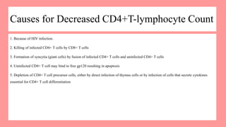 Causes for Decreased CD4+T-lymphocyte Count
1. Because of HIV infection.
2. Killing of infected CD4+ T cells by CD8+ T cells
3. Formation of syncytia (giant cells) by fusion of infected CD4+ T cells and uninfected CD4+ T cells
4. Uninfected CD4+ T cell may bind to free gp120 resulting in apoptosis
5. Depletion of CD4+ T cell precursor cells, either by direct infection of thymus cells or by infection of cells that secrete cytokines
essential for CD4+ T cell differentiation
 