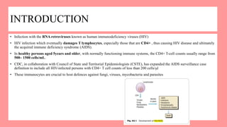 INTRODUCTION
• Infection with the RNA retroviruses known as human immunodeficiency viruses (HIV)
• HIV infection which eventually damages T lymphocytes, especially those that are CD4+ , thus causing HIV disease and ultimately
the acquired immune deficiency syndrome (AIDS).
• In healthy persons aged 5years and older, with normally functioning immune systems, the CD4+ T-cell counts usually range from
500– 1500 cells/mL.
• CDC, in collaboration with Council of State and Territorial Epidemiologists (CSTE), has expanded the AIDS surveillance case
definition to include all HIV-infected persons with CD4+ T cell counts of less than 200 cells/μl
• These immunocytes are crucial to host defences against fungi, viruses, mycobacteria and parasites
 